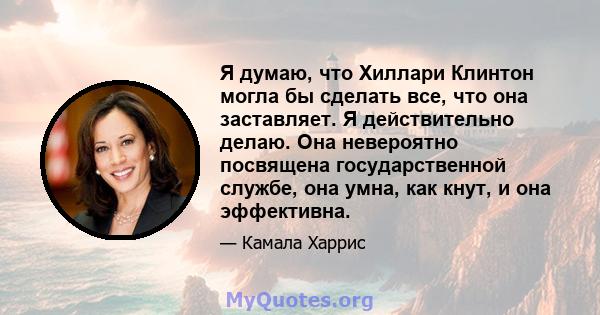 Я думаю, что Хиллари Клинтон могла бы сделать все, что она заставляет. Я действительно делаю. Она невероятно посвящена государственной службе, она умна, как кнут, и она эффективна.