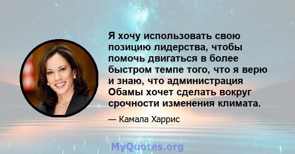 Я хочу использовать свою позицию лидерства, чтобы помочь двигаться в более быстром темпе того, что я верю и знаю, что администрация Обамы хочет сделать вокруг срочности изменения климата.