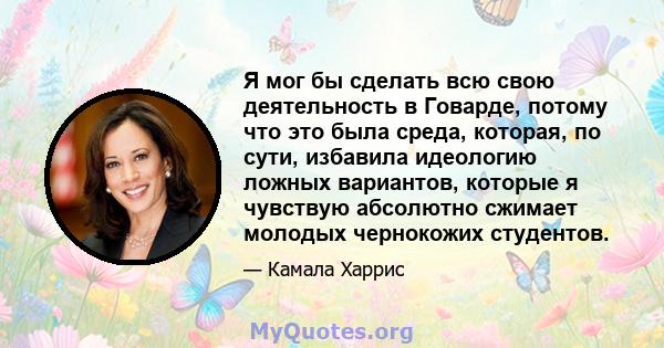 Я мог бы сделать всю свою деятельность в Говарде, потому что это была среда, которая, по сути, избавила идеологию ложных вариантов, которые я чувствую абсолютно сжимает молодых чернокожих студентов.