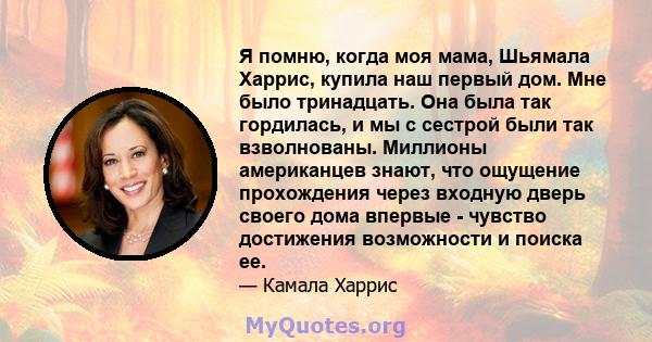 Я помню, когда моя мама, Шьямала Харрис, купила наш первый дом. Мне было тринадцать. Она была так гордилась, и мы с сестрой были так взволнованы. Миллионы американцев знают, что ощущение прохождения через входную дверь