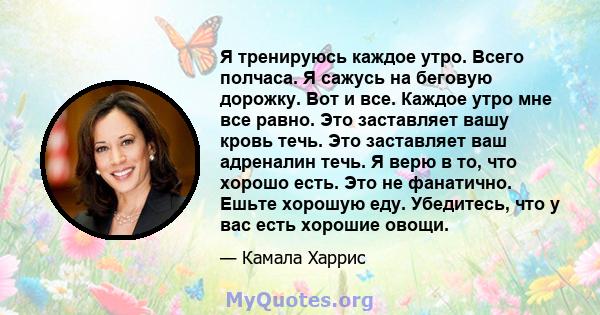 Я тренируюсь каждое утро. Всего полчаса. Я сажусь на беговую дорожку. Вот и все. Каждое утро мне все равно. Это заставляет вашу кровь течь. Это заставляет ваш адреналин течь. Я верю в то, что хорошо есть. Это не