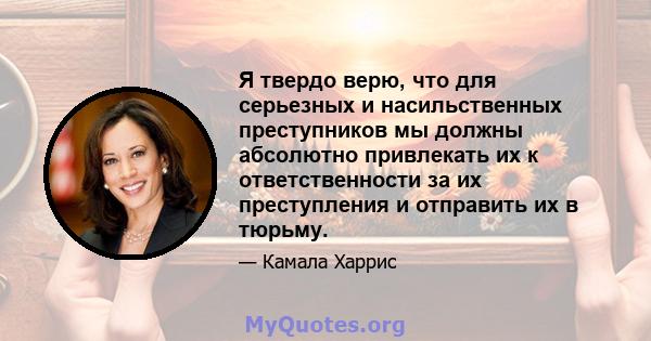 Я твердо верю, что для серьезных и насильственных преступников мы должны абсолютно привлекать их к ответственности за их преступления и отправить их в тюрьму.