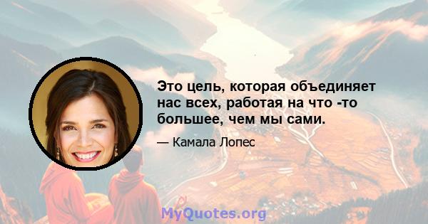 Это цель, которая объединяет нас всех, работая на что -то большее, чем мы сами.