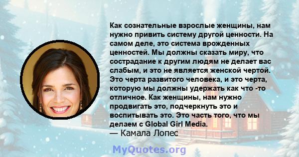 Как сознательные взрослые женщины, нам нужно привить систему другой ценности. На самом деле, это система врожденных ценностей. Мы должны сказать миру, что сострадание к другим людям не делает вас слабым, и это не