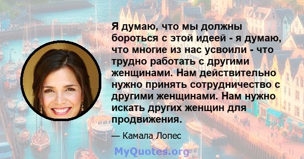 Я думаю, что мы должны бороться с этой идеей - я думаю, что многие из нас усвоили - что трудно работать с другими женщинами. Нам действительно нужно принять сотрудничество с другими женщинами. Нам нужно искать других