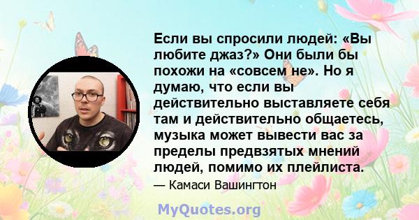 Если вы спросили людей: «Вы любите джаз?» Они были бы похожи на «совсем не». Но я думаю, что если вы действительно выставляете себя там и действительно общаетесь, музыка может вывести вас за пределы предвзятых мнений