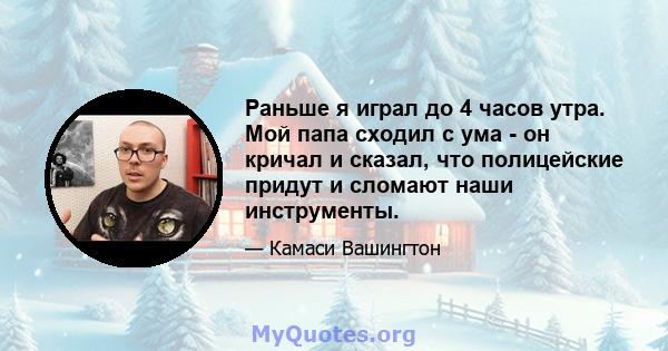 Раньше я играл до 4 часов утра. Мой папа сходил с ума - он кричал и сказал, что полицейские придут и сломают наши инструменты.