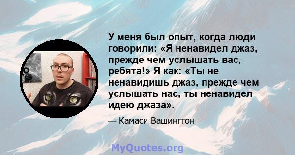 У меня был опыт, когда люди говорили: «Я ненавидел джаз, прежде чем услышать вас, ребята!» Я как: «Ты не ненавидишь джаз, прежде чем услышать нас, ты ненавидел идею джаза».