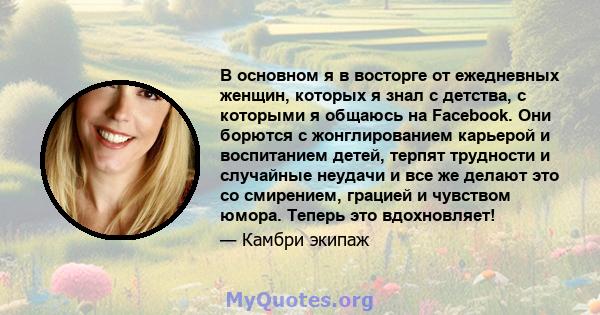 В основном я в восторге от ежедневных женщин, которых я знал с детства, с которыми я общаюсь на Facebook. Они борются с жонглированием карьерой и воспитанием детей, терпят трудности и случайные неудачи и все же делают