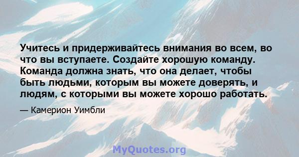 Учитесь и придерживайтесь внимания во всем, во что вы вступаете. Создайте хорошую команду. Команда должна знать, что она делает, чтобы быть людьми, которым вы можете доверять, и людям, с которыми вы можете хорошо