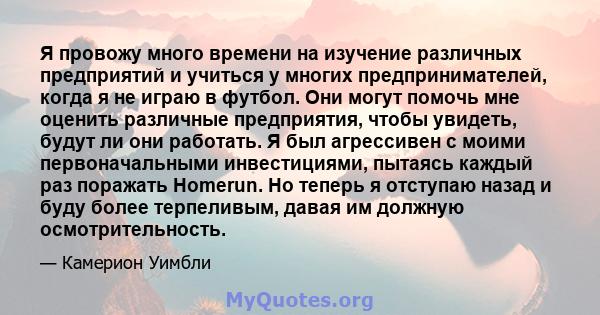 Я провожу много времени на изучение различных предприятий и учиться у многих предпринимателей, когда я не играю в футбол. Они могут помочь мне оценить различные предприятия, чтобы увидеть, будут ли они работать. Я был