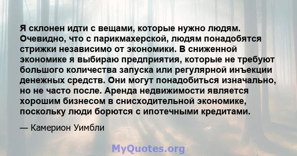 Я склонен идти с вещами, которые нужно людям. Очевидно, что с парикмахерской, людям понадобятся стрижки независимо от экономики. В сниженной экономике я выбираю предприятия, которые не требуют большого количества