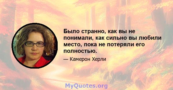 Было странно, как вы не понимали, как сильно вы любили место, пока не потеряли его полностью.