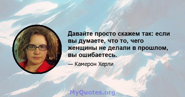 Давайте просто скажем так: если вы думаете, что то, чего женщины не делали в прошлом, вы ошибаетесь.