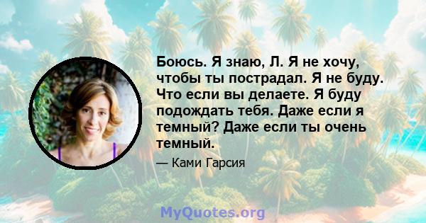 Боюсь. Я знаю, Л. Я не хочу, чтобы ты пострадал. Я не буду. Что если вы делаете. Я буду подождать тебя. Даже если я темный? Даже если ты очень темный.