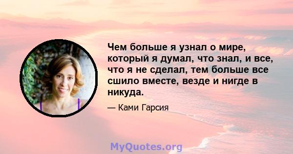 Чем больше я узнал о мире, который я думал, что знал, и все, что я не сделал, тем больше все сшило вместе, везде и нигде в никуда.