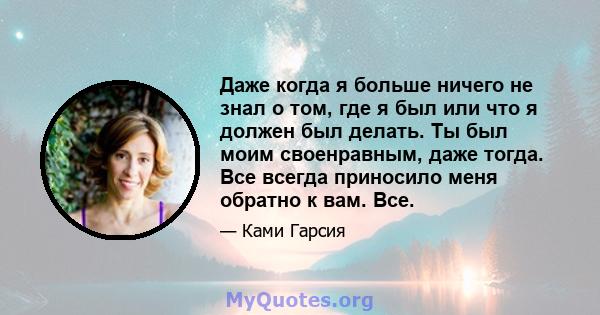 Даже когда я больше ничего не знал о том, где я был или что я должен был делать. Ты был моим своенравным, даже тогда. Все всегда приносило меня обратно к вам. Все.