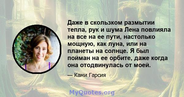 Даже в скользком размытии тепла, рук и шума Лена повлияла на все на ее пути, настолько мощную, как луна, или на планеты на солнце. Я был пойман на ее орбите, даже когда она отодвинулась от моей.