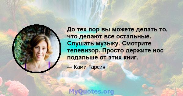 До тех пор вы можете делать то, что делают все остальные. Слушать музыку. Смотрите телевизор. Просто держите нос подальше от этих книг.