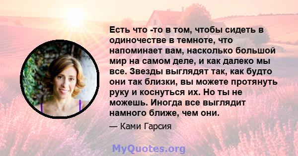 Есть что -то в том, чтобы сидеть в одиночестве в темноте, что напоминает вам, насколько большой мир на самом деле, и как далеко мы все. Звезды выглядят так, как будто они так близки, вы можете протянуть руку и коснуться 