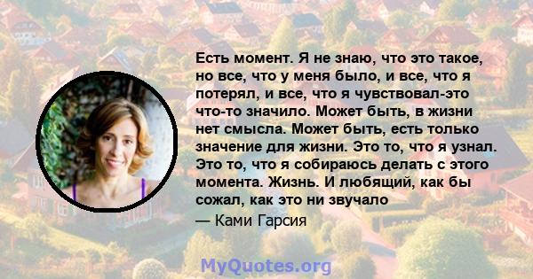 Есть момент. Я не знаю, что это такое, но все, что у меня было, и все, что я потерял, и все, что я чувствовал-это что-то значило. Может быть, в жизни нет смысла. Может быть, есть только значение для жизни. Это то, что я 