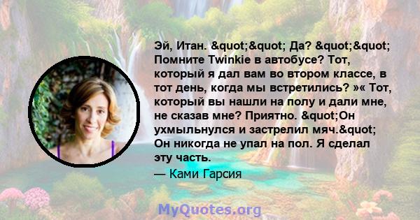 Эй, Итан. "" Да? "" Помните Twinkie в автобусе? Тот, который я дал вам во втором классе, в тот день, когда мы встретились? »« Тот, который вы нашли на полу и дали мне, не сказав мне? Приятно.