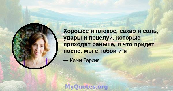 Хорошее и плохое, сахар и соль, удары и поцелуи, которые приходят раньше, и что придет после, мы с тобой и я