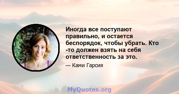 Иногда все поступают правильно, и остается беспорядок, чтобы убрать. Кто -то должен взять на себя ответственность за это.