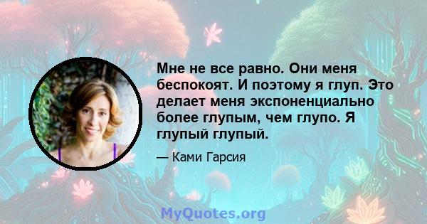 Мне не все равно. Они меня беспокоят. И поэтому я глуп. Это делает меня экспоненциально более глупым, чем глупо. Я глупый глупый.