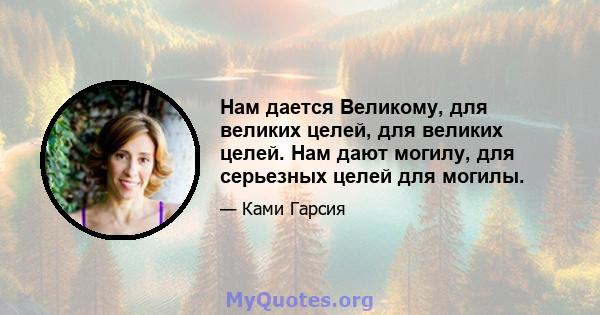 Нам дается Великому, для великих целей, для великих целей. Нам дают могилу, для серьезных целей для могилы.