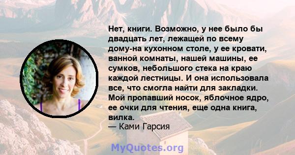 Нет, книги. Возможно, у нее было бы двадцать лет, лежащей по всему дому-на кухонном столе, у ее кровати, ванной комнаты, нашей машины, ее сумков, небольшого стека на краю каждой лестницы. И она использовала все, что