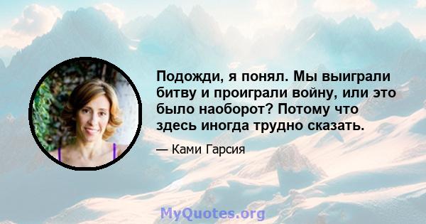 Подожди, я понял. Мы выиграли битву и проиграли войну, или это было наоборот? Потому что здесь иногда трудно сказать.