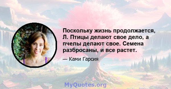 Поскольку жизнь продолжается, Л. Птицы делают свое дело, а пчелы делают свое. Семена разбросаны, и все растет.