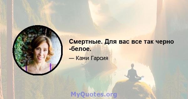 Смертные. Для вас все так черно -белое.