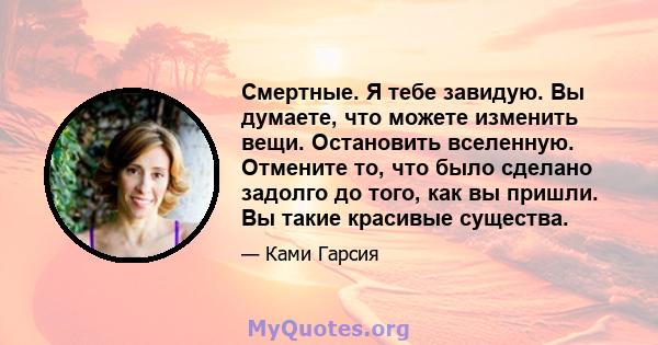 Смертные. Я тебе завидую. Вы думаете, что можете изменить вещи. Остановить вселенную. Отмените то, что было сделано задолго до того, как вы пришли. Вы такие красивые существа.