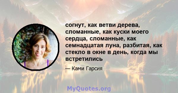 согнут, как ветви дерева, сломанные, как куски моего сердца, сломанные, как семнадцатая луна, разбитая, как стекло в окне в день, когда мы встретились