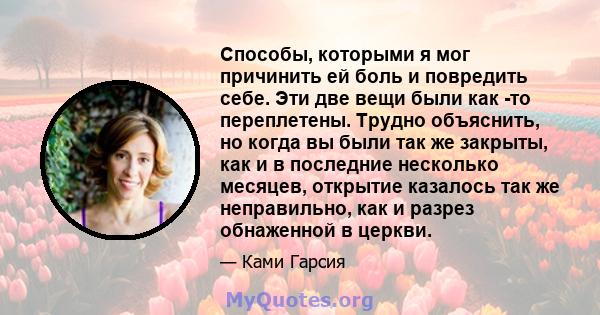 Способы, которыми я мог причинить ей боль и повредить себе. Эти две вещи были как -то переплетены. Трудно объяснить, но когда вы были так же закрыты, как и в последние несколько месяцев, открытие казалось так же