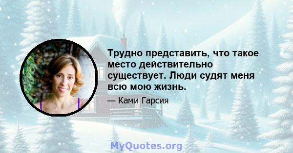 Трудно представить, что такое место действительно существует. Люди судят меня всю мою жизнь.