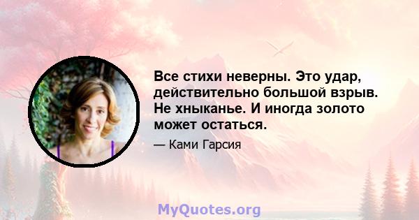 Все стихи неверны. Это удар, действительно большой взрыв. Не хныканье. И иногда золото может остаться.