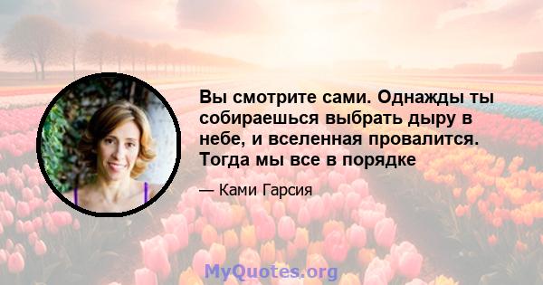 Вы смотрите сами. Однажды ты собираешься выбрать дыру в небе, и вселенная провалится. Тогда мы все в порядке