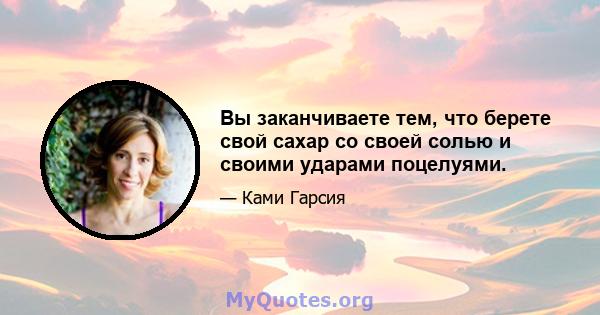 Вы заканчиваете тем, что берете свой сахар со своей солью и своими ударами поцелуями.