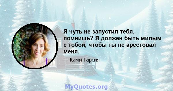 Я чуть не запустил тебя, помнишь? Я должен быть милым с тобой, чтобы ты не арестовал меня.