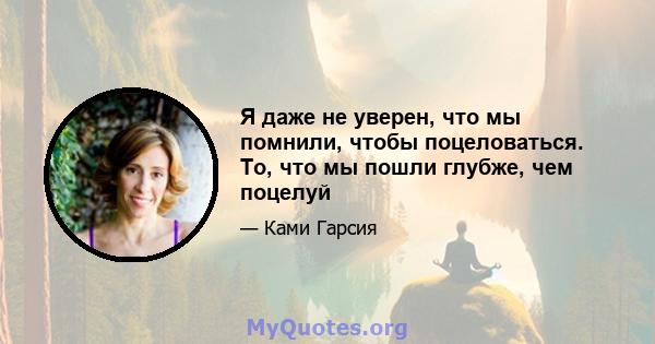 Я даже не уверен, что мы помнили, чтобы поцеловаться. То, что мы пошли глубже, чем поцелуй