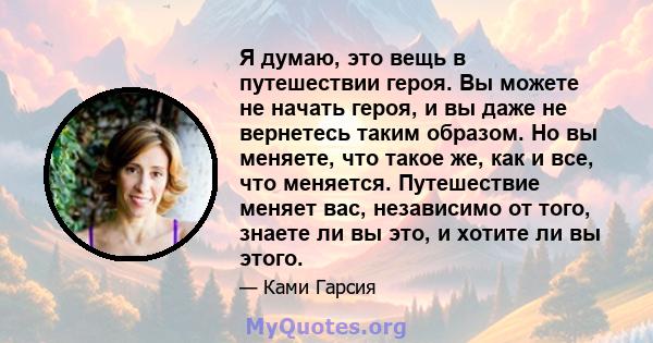 Я думаю, это вещь в путешествии героя. Вы можете не начать героя, и вы даже не вернетесь таким образом. Но вы меняете, что такое же, как и все, что меняется. Путешествие меняет вас, независимо от того, знаете ли вы это, 