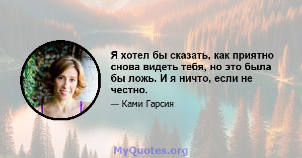 Я хотел бы сказать, как приятно снова видеть тебя, но это была бы ложь. И я ничто, если не честно.