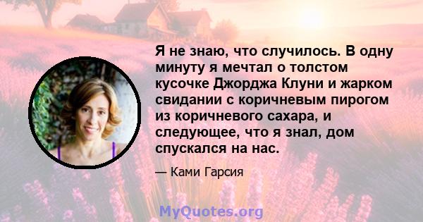 Я не знаю, что случилось. В одну минуту я мечтал о толстом кусочке Джорджа Клуни и жарком свидании с коричневым пирогом из коричневого сахара, и следующее, что я знал, дом спускался на нас.