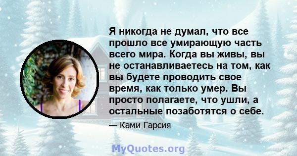 Я никогда не думал, что все прошло все умирающую часть всего мира. Когда вы живы, вы не останавливаетесь на том, как вы будете проводить свое время, как только умер. Вы просто полагаете, что ушли, а остальные