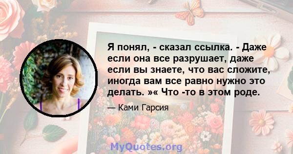 Я понял, - сказал ссылка. - Даже если она все разрушает, даже если вы знаете, что вас сложите, иногда вам все равно нужно это делать. »« Что -то в этом роде.