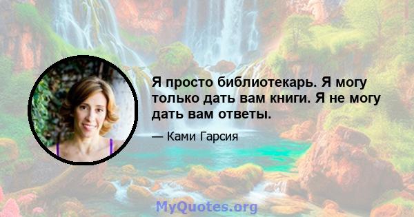 Я просто библиотекарь. Я могу только дать вам книги. Я не могу дать вам ответы.