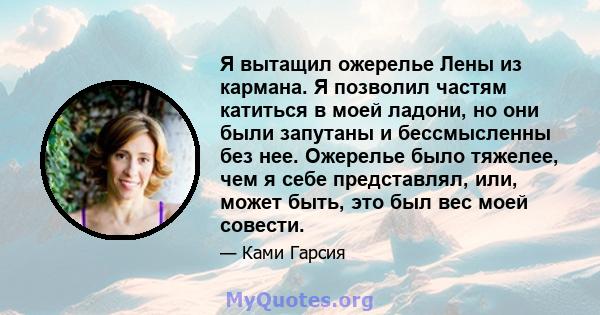 Я вытащил ожерелье Лены из кармана. Я позволил частям катиться в моей ладони, но они были запутаны и бессмысленны без нее. Ожерелье было тяжелее, чем я себе представлял, или, может быть, это был вес моей совести.